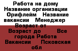 Работа на дому › Название организации ­ Орифлейм › Название вакансии ­ Менеджер  › Возраст от ­ 18 › Возраст до ­ 30 - Все города Работа » Вакансии   . Псковская обл.